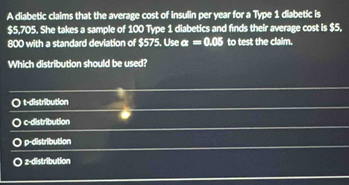 A diabetic claims that the average cost of insulin per year for a Type 1 diabetic is
$5,705. She takes a sample of 100 Type 1 diabetics and finds their average cost is $5,
800 with a standard deviation of $575. Use α =0.05 to test the claim.
Which distribution should be used?
t-distribution
c-distribution
p-distribution
z-distribution