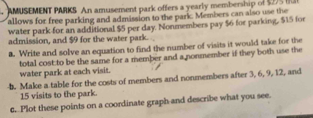 AMUSEMENT PARKS An amusement park offers a yearly membership of $275 that 
allows for free parking and admission to the park. Members can also use the 
water park for an additional $5 per day. Nonmembers pay $6 for parking, $15 for 
admission, and $9 for the water park. 
a. Write and solve an equation to find the number of visits it would take for the 
total cost to be the same for a member and a nonmember if they both use the 
water park at each visit. 
b. Make a table for the costs of members and nonmembers after 3, 6, 9, 12, and
15 visits to the park. 
c. Plot these points on a coordinate graph-and describe what you see.