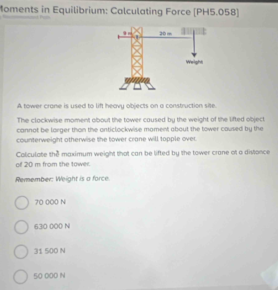 Moments in Equilibrium: Calculating Force (PH5.058)
A tower crane is used to lift heavy objects on a construction site.
The clockwise moment about the tower caused by the weight of the lifted object
cannot be larger than the anticlockwise moment about the tower caused by the
counterweight otherwise the tower crane will topple over.
Calculate the maximum weight that can be lifted by the tower crane at a distance
of 20 m from the tower.
Remember: Weight is a force.
70 000 N
630 000 N
31 500 N
50 000 N