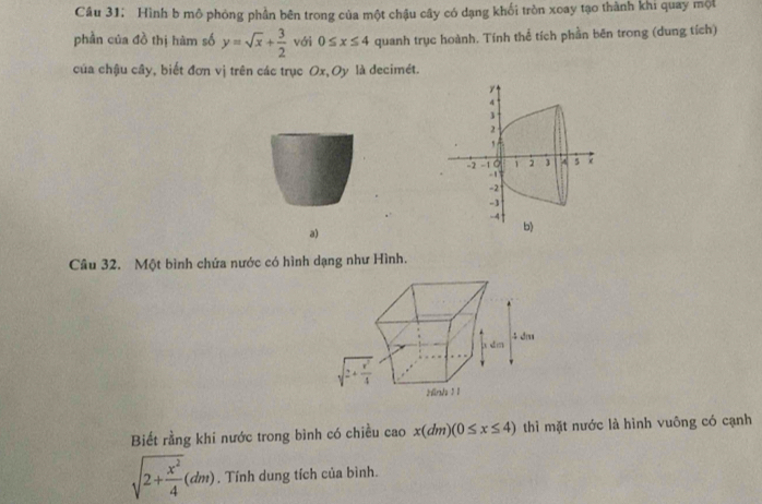 Hình b mô phòng phần bên trong của một chậu cây có dạng khối tròn xoay tạo thành khi quay một
phần của đồ thị hàm số y=sqrt(x)+ 3/2  với 0≤ x≤ 4 quanh trục hoành. Tính thể tích phần bēn trong (dung tích)
của chậu cây, biết đơn vị trên các trục Ox,Oy là decimét.
a)
Câu 32. Một bình chứa nước có hình dạng như Hình.
Biết rằng khi nước trong bình có chiều cao x(dm)(0≤ x≤ 4) thì mặt nước là hình vuông có cạnh
sqrt(2+frac x^2)4(dm). Tính dung tích của bình.