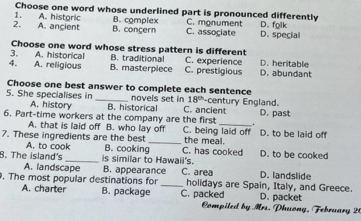 Choose one word whose underlined part is pronounced differently
1. A. historic B. complex C. monument D. folk
2. A. ancient B. concern C. associate D. special
Choose one word whose stress pattern is different
3. A. historical B. traditional C. experience D. heritable
4. A. religious B. masterpiece C. prestigious D. abundant
Choose one best answer to complete each sentence
5. She specialises in _novels set in 18^(th) -century England.
A. history B. historical C. ancient D. past
6. Part-time workers at the company are the first _.
A. that is laid off B. who lay off C. being laid off D. to be laid off
7. These ingredients are the best _the meal.
A. to cook B. cooking C. has cooked D. to be cooked
8. The island's _is similar to Hawaii’s.
A. landscape B. appearance C. area D. landslide
. The most popular destinations for _holidays are Spain, Italy, and Greece.
A. charter B. package C. packed D. packet
Compiled by Mrs. Phuong, February 20