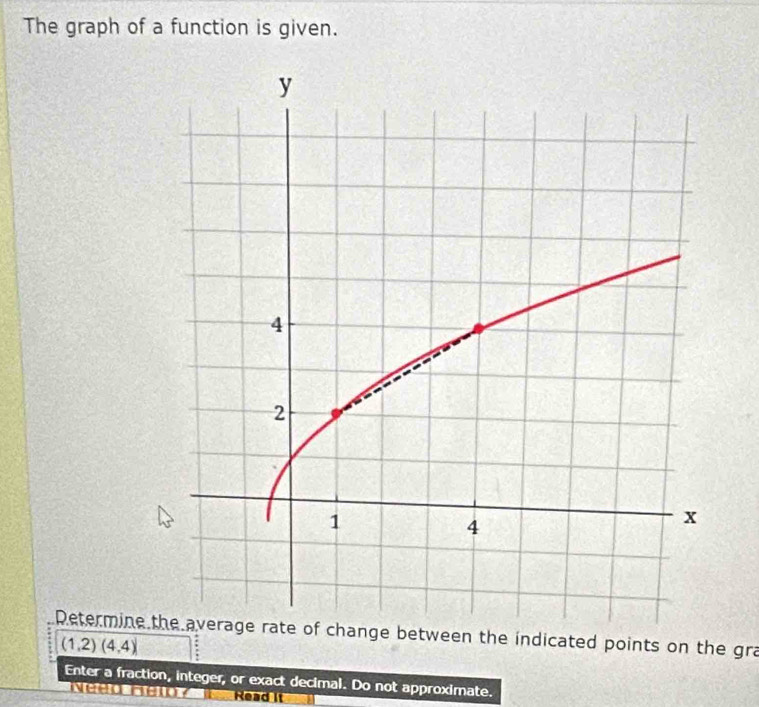 The graph of a function is given. 
Retermine the average rate of change between the indicated points on the gra
(1,2)(4,4)
Enter a fraction, integer, or exact decimal. Do not approximate. 
Read it