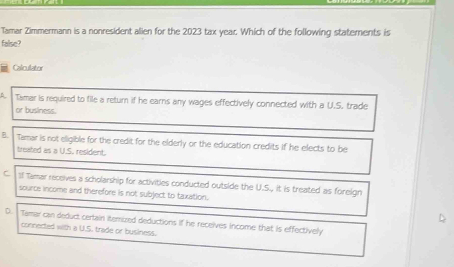 Tamar Zimmermann is a nonresident alien for the 2023 tax year. Which of the following statements is
false?
Calculator
A Tamar is required to file a return if he earns any wages effectively connected with a U.S. trade
or business.
B. Tamar is not eligible for the credit for the elderly or the education credits if he elects to be
treated as a U.S. resident.
C. If Tamar receives a scholarship for activities conducted outside the U.S., it is treated as foreign
source income and therefore is not subject to taxation.
D. Tamar can deduct certain itemized deductions if he receives income that is effectively
connected with a U.S. trade or business.