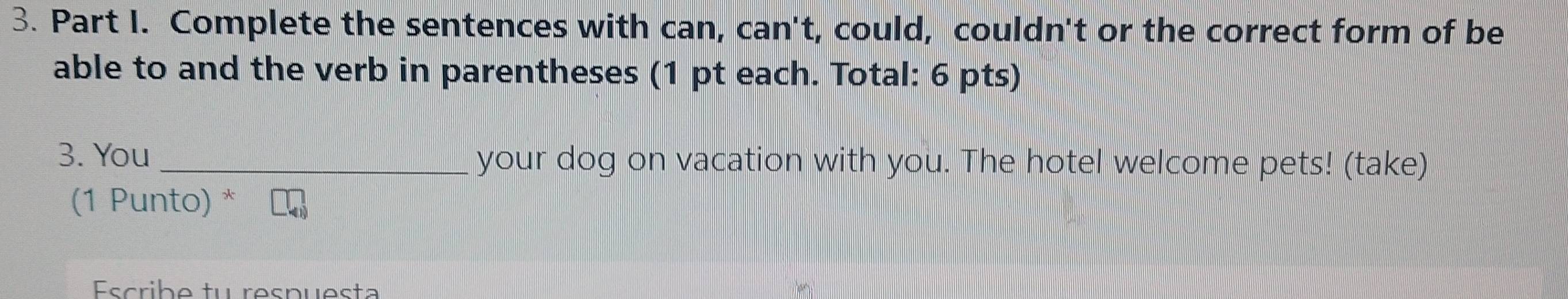 Complete the sentences with can, can't, could, couldn't or the correct form of be 
able to and the verb in parentheses (1 pt each. Total: 6 pts) 
3. You _your dog on vacation with you. The hotel welcome pets! (take) 
(1 Punto) * 
Escribe tu respuesta