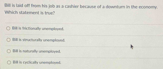 Bill is laid off from his job as a cashier because of a downturn in the economy.
Which statement is true?
Bill is frictionally unemployed.
Bill is structurally unemployed.
Bill is naturally unemployed.
Bill is cyclically unemployed.