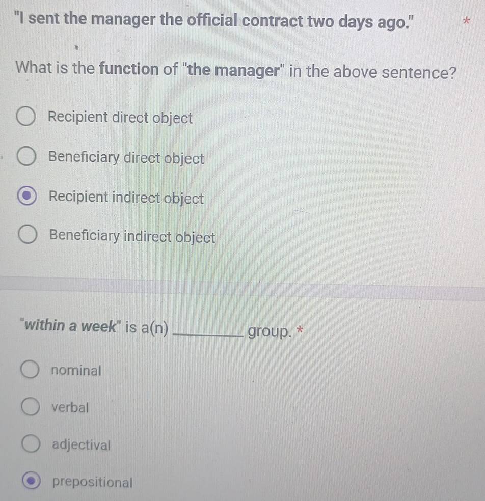 "I sent the manager the official contract two days ago." *
What is the function of "the manager" in the above sentence?
Recipient direct object
Beneficiary direct object
Recipient indirect object
Beneficiary indirect object
"within a week" is a(n) _
group. *
nominal
verbal
adjectival
prepositional