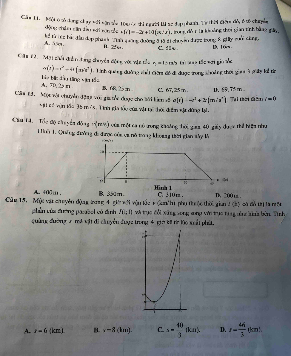 Một ô tô đang chạy với vận tốc 10m/s thì người lái xe đạp phanh. Từ thời điểm đó, ô tô chuyển
động chậm dần đều với vận tốc v(t)=-2t+10(m/s) , trong đó t là khoảng thời gian tính bằng giây,
kể từ lúc bắt đầu đạp phanh. Tính quãng đường ô tô di chuyển được trong 8 giây cuối cùng.
A. 55m. B. 25m .
C. 50m . D. 16m.
Câu 12. Một chất điểm đang chuyền động với vận tốc v_0=15m/s thì tăng tốc với gia tốc
a(t)=t^2+4t(m/s^2). Tính quãng đường chất điểm đó đi được trong khoảng thời gian 3 giây kể từ
lúc bắt đầu tăng vận tốc.
A. 70, 25 m . B. 68, 25 m . C. 67,25 m . D. 69, 75 m .
Câu 13. Một vật chuyển động với gia tốc được cho bởi hàm số a(t)=-t^2+2t(m/s^2). Tại thời điểm t=0
vật có vận tốc 36 m/s . Tính gia tốc của vật tại thời điểm vật dừng lại.
Câu 14. Tốc độ chuyển động v(m/s) của một ca nô trong khoảng thời gian 40 giây được thể hiện như
Hình 1. Quãng đường đi được của ca nô trong khoảng thời gian này là
Hình 1
A. 400m . B. 350m . C. 310 m . D. 200 m .
Câu 15. Một vật chuyển động trong 4 giờ với vận tốc v (km/ h) phụ thuộc thời gian t ( h) có đồ thị là một
phần của đường parabol có đỉnh I(1;1) và trục đối xứng song song với trục tung như hình bên. Tính
quãng đường s mà vật di chuyển được trong 4 giờ kể từ lúc xuất phát.
A. s=6(km). B. s=8(km). C. s= 40/3 (km). D. s= 46/3 (km).