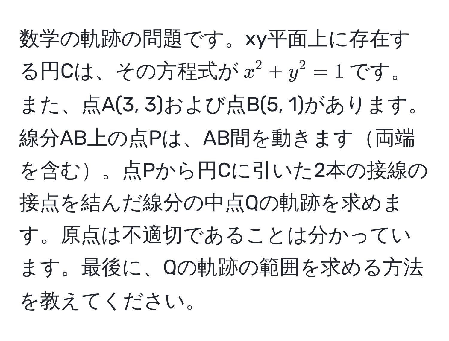 数学の軌跡の問題です。xy平面上に存在する円Cは、その方程式が$x^2 + y^2 = 1$です。また、点A(3, 3)および点B(5, 1)があります。線分AB上の点Pは、AB間を動きます両端を含む。点Pから円Cに引いた2本の接線の接点を結んだ線分の中点Qの軌跡を求めます。原点は不適切であることは分かっています。最後に、Qの軌跡の範囲を求める方法を教えてください。