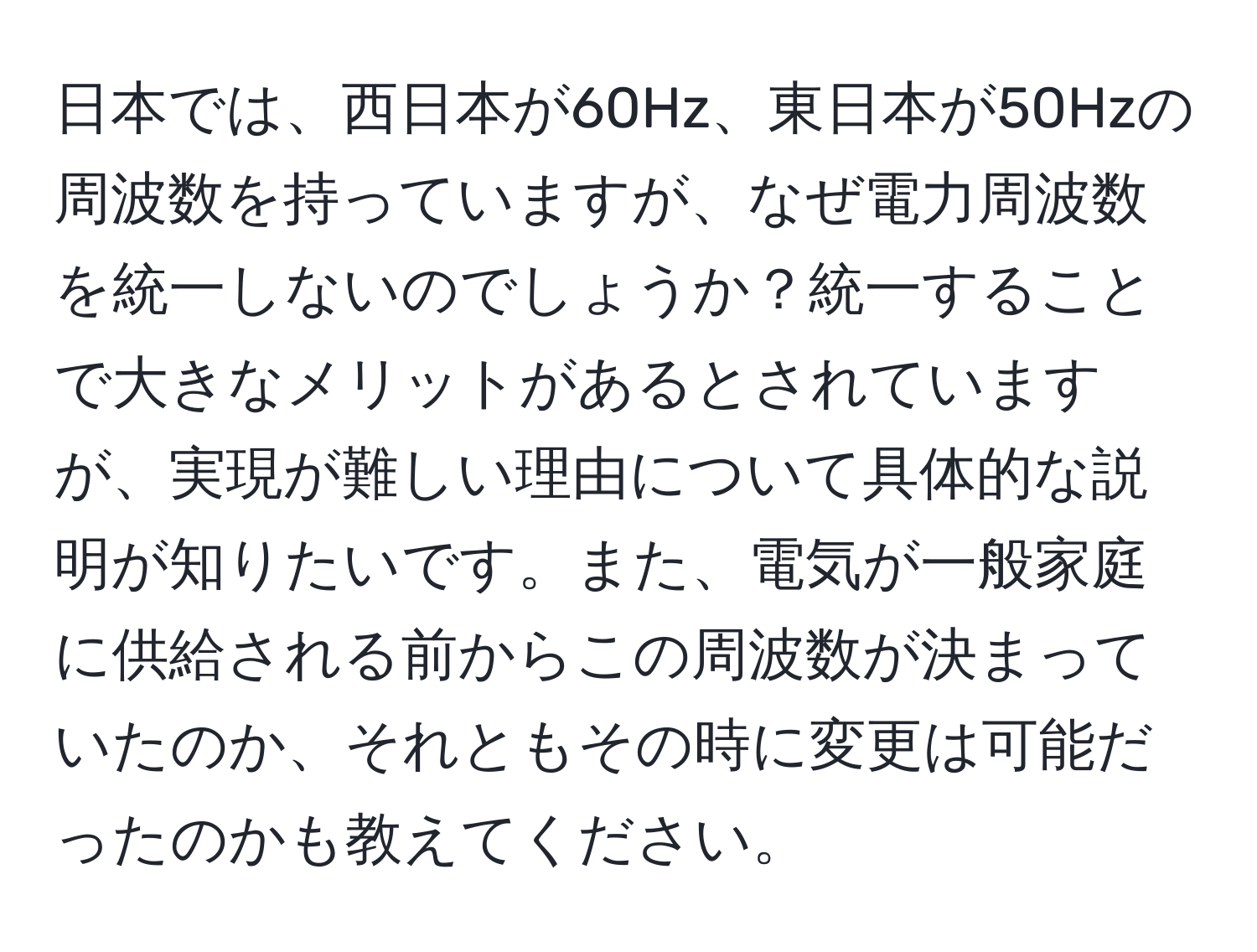 日本では、西日本が60Hz、東日本が50Hzの周波数を持っていますが、なぜ電力周波数を統一しないのでしょうか？統一することで大きなメリットがあるとされていますが、実現が難しい理由について具体的な説明が知りたいです。また、電気が一般家庭に供給される前からこの周波数が決まっていたのか、それともその時に変更は可能だったのかも教えてください。