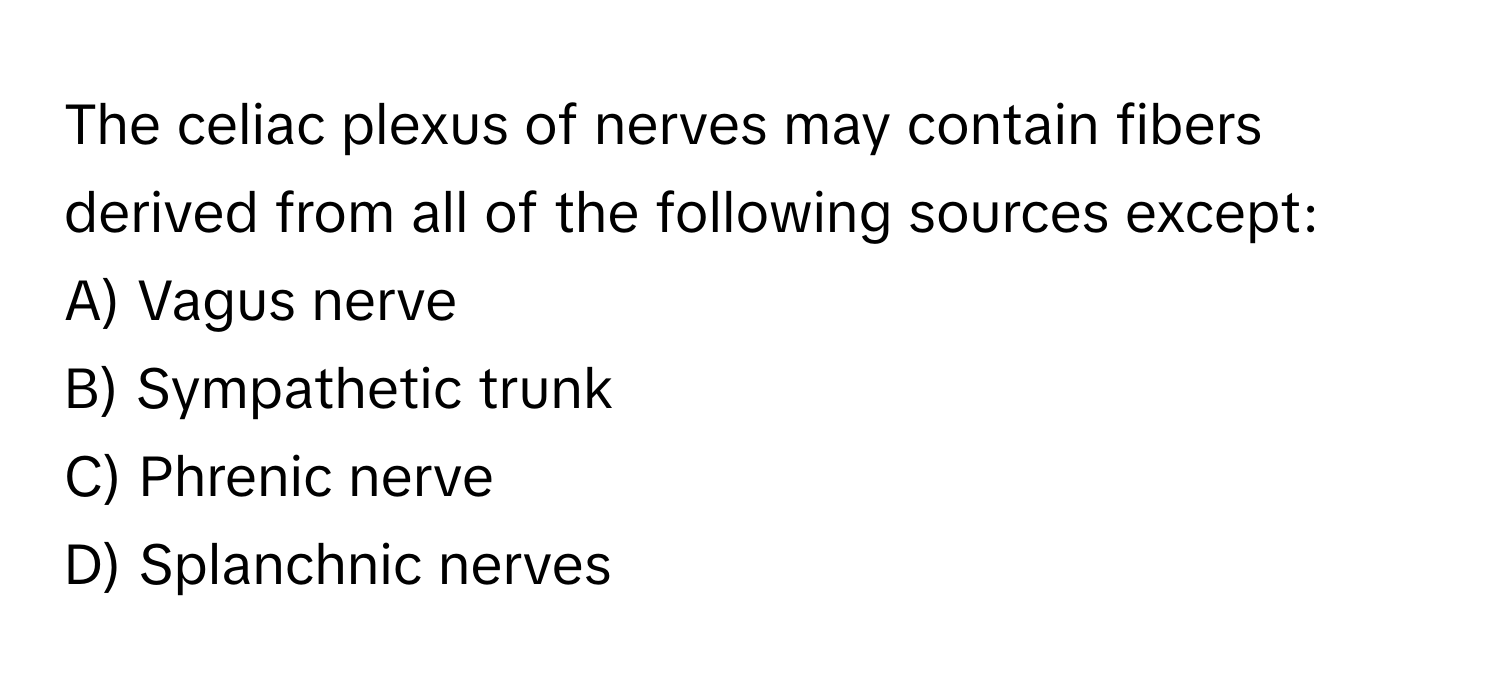 The celiac plexus of nerves may contain fibers derived from all of the following sources except:

A) Vagus nerve 
B) Sympathetic trunk 
C) Phrenic nerve 
D) Splanchnic nerves