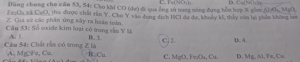 C. Fe(NO_3)_3. D. Cu(NO3)2.
Dùng chung cho câu 53, 54: Cho khí CO (dư) đi qua ống sứ nung nóng đựng hỗn hợp X gồm Al_2O_3, MgO, 
Fe₂O₃ và CuO, thu được chất rắn Y. Cho Y vào dung dịch HCl dư dư, khuấy kĩ, thấy còn lại phần không tan
Z. Giả sử các phản ứng xảy ra hoàn toàn.
Câu 53: Số oxide kim loại có trong rắn Y là
A. 1.
B. 3.
C. 2. D. 4.
Câu 54: Chất rắn có trong Z là
A. Mg Fe, Cu. B. Cu. C. MgO, Fe_3O_4 , Cu. D. Mg, Al, Fe, Cu.