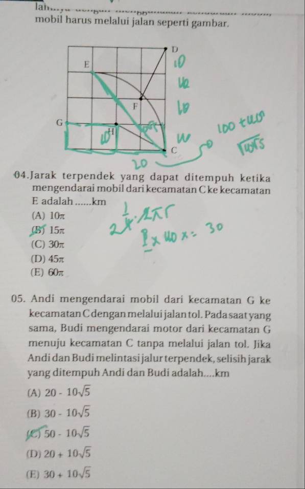 Ian
mobil harus melalui jalan seperti gambar.
04.Jarak terpendek yang dapat ditempuh ketika
mengendarai mobil dari kecamatan C ke kecamatan
E adalah ...... km
(A) 10π
(B) 15π
(C) 30π
(D) 45π
(E) 60π
05. Andi mengendarai mobil dari kecamatan G ke
kecamatan C dengan melalui jalan tol. Pada saat yang
sama, Budi mengendarai motor dari kecamatan G
menuju kecamatan C tanpa melalui jalan tol. Jika
Andi dan Budi melintasi jalur terpendek, selisih jarak
yang ditempuh Andi dan Budi adalah.... km
(A) 20-10sqrt(5)
(B) 30-10sqrt(5)
ye) 50-10sqrt(5)
(D) 20+10sqrt(5)
(E) 30+10sqrt(5)