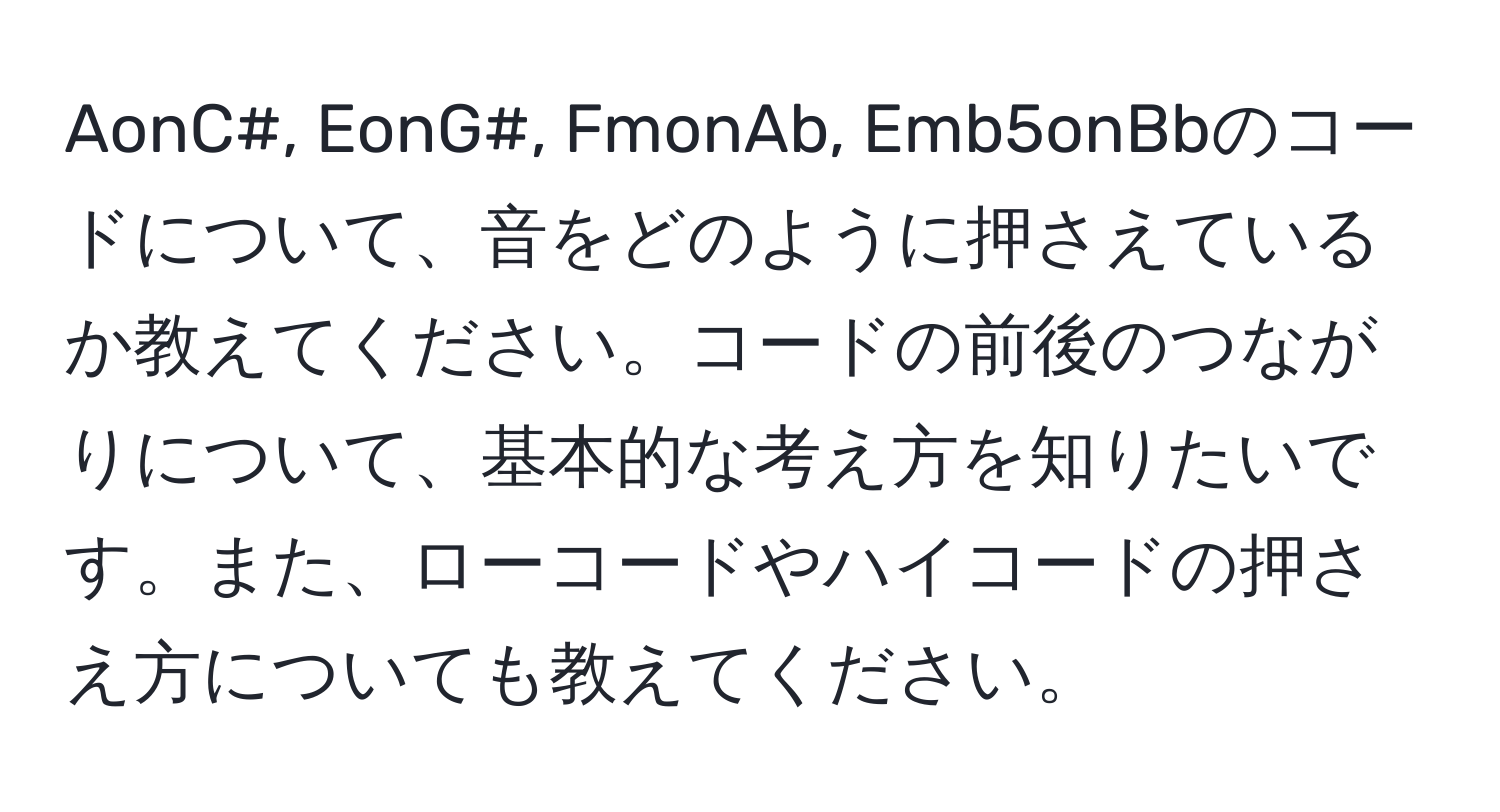 AonC#, EonG#, FmonAb, Emb5onBbのコードについて、音をどのように押さえているか教えてください。コードの前後のつながりについて、基本的な考え方を知りたいです。また、ローコードやハイコードの押さえ方についても教えてください。