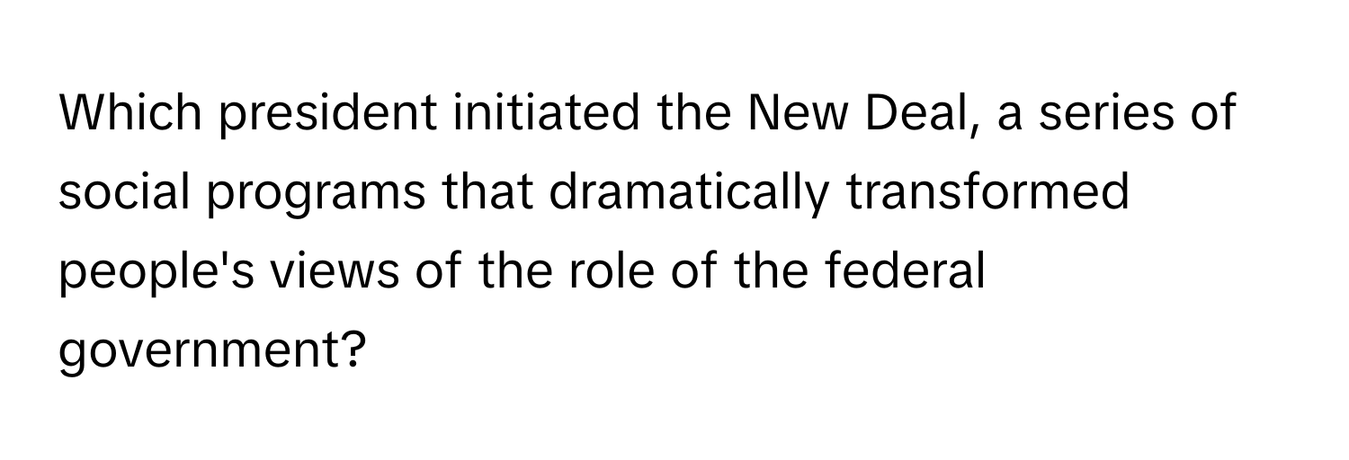 Which president initiated the New Deal, a series of social programs that dramatically transformed people's views of the role of the federal government?