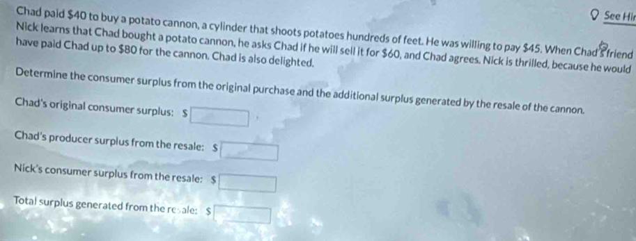 See Hir 
Chad paid $40 to buy a potato cannon, a cylinder that shoots potatoes hundreds of feet. He was willing to pay $45. When Chad's friend 
Nick learns that Chad bought a potato cannon, he asks Chad if he will sell it for $60, and Chad agrees. Nick is thrilled, because he would 
have paid Chad up to $80 for the cannon. Chad is also delighted. 
Determine the consumer surplus from the original purchase and the additional surplus generated by the resale of the cannon. 
Chad's original consumer surplus: s □ 
Chad's producer surplus from the resale: $ □
Nick's consumer surplus from the resale: $□
Total surplus generated from the resale: I $□^^circ 