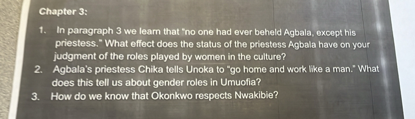 Chapter 3: 
1. In paragraph 3 we learn that “no one had ever beheld Agbala, except his 
priestess." What effect does the status of the priestess Agbala have on your 
judgment of the roles played by women in the culture? 
2. Agbala’s priestess Chika tells Unoka to “go home and work like a man.” What 
does this tell us about gender roles in Umuofia? 
3. How do we know that Okonkwo respects Nwakibie?