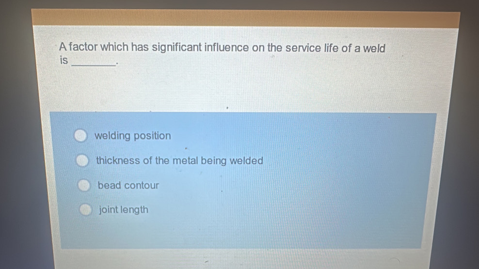 A factor which has significant influence on the service life of a weld
is _.
welding position
thickness of the metal being welded
bead contour
joint length