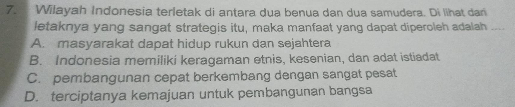 Wilayah Indonesia terletak di antara dua benua dan dua samudera. Di lihat dan
letaknya yang sangat strategis itu, maka manfaat yang dapat diperoleh adalah ....
A. masyarakat dapat hidup rukun dan sejahtera
B. Indonesia memiliki keragaman etnis, kesenian, dan adat istiadat
C. pembangunan cepat berkembang dengan sangat pesat
D. terciptanya kemajuan untuk pembangunan bangsa