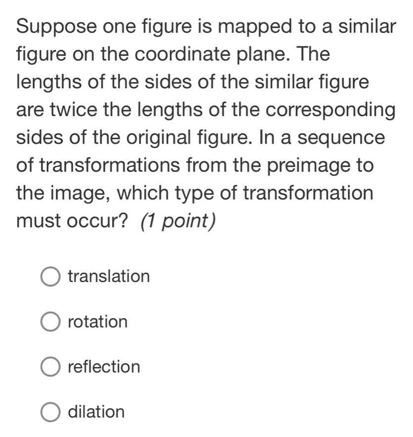 Suppose one figure is mapped to a similar
figure on the coordinate plane. The
lengths of the sides of the similar figure
are twice the lengths of the corresponding
sides of the original figure. In a sequence
of transformations from the preimage to
the image, which type of transformation
must occur? (1 point)
translation
rotation
reflection
dilation