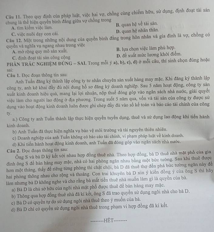 Theo quy định của pháp luật, việc hai vợ, chồng cùng chiếm hữu, sử dụng, định đoạt tài sản
chung là thể hiện quyền bình đẳng giữa vợ chồng trong
A. tìm kiếm việc làm. B. quan hệ về tài sản.
C. việc nuôi dạy con cái. D. quan hệ nhân thân.
Câu 12. Một trong những nội dung của quyền bình đẳng trong hôn nhân và gia đình là vợ, chồng có
quyền và nghĩa vụ ngang nhau trong việc
A. mở rộng quy mô sản xuất. B. lựa chọn việc làm phù hợp.
C. định đoạt tải sản công cộng D. đề xuất mức lương khởi điểm.
PHÀN TRÁC NGHIỆM ĐÚNG - SAI. Trong mỗi ý a), b), c), d) ở mỗi câu, thí sinh chọn đúng hoặc
sai:
Câu 1. Đọc đoạn thông tin sau:
Anh Tuấn đăng ký thành lập công ty tư nhân chuyên sản xuất hàng may mặc. Khi đăng ký thành lập
công ty, anh kê khai đầy đủ nội dung hồ sơ đăng ký doanh nghiệp. Sau 5 năm hoạt động, công ty sản
xuất kinh doanh hiệu quả, mang lại lợi nhuận, nộp thuế đóng góp vào ngân sách nhà nước, giải quyết
việc làm cho người lao động ở địa phương. Trong suốt 5 năm qua, vốn và tài sản của công ty được sử
dụng vào hoạt động kinh doanh luôn được ghi chép đầy đủ vào sổ kế toán và báo cáo tài chính của công
ty.
a.) Công ty anh Tuấn thành lập thực hiện quyền tuyển dụng, thuê và sử dụng lao động khi tiến hành
kinh doanh.
b) Anh Tuấn đã thực hiện nghĩa vụ bảo vệ môi trường và tài nguyên thiên nhiên.
c) Doanh nghiệp của anh Tuấn không có báo cáo tài chính, vi phạm pháp luật về kinh doanh.
d) Khi tiến hành hoạt động kinh doanh, anh Tuấn đã đóng góp vào ngân sách nhà nước.
Câu 2. Đọc đoạn thông tin sau:
Ông S và bà D ký kết với nhau hợp đồng thuê nhà. Theo hợp đồng, bà D thuê nhà mặt phố của gia
đình ông S đề bán hàng may mặc, nhà có hai phòng ngăn nhau bằng một bức tường. Sau khi thuê được
hơn một tháng, thấy để riêng từng phòng thì chật chội, bà D đã thuê thợ đến phá bức tường ngăn này để
hai phòng thông nhau cho rộng và thoáng. Con trai khuyên bà D xin ý kiến đồng ý của ông S thì hãy
làm nhưng bà D không nghe và cho rằng bà mất tiền thuê nhà muốn làm gì là quyền của bà.
a) Bà D là chủ sở hữu của ngôi nhà mặt phố được thuê để bán hàng may mặc.
b) Thông qua hợp đồng thuê nhà đã kí kết, ông S đã trao quyền sử dụng ngôi nhà cho bà D.
c) Bà D có quyền tự do sử dụng ngôi nhà thuê theo ý muốn của bà.
d) Bà D chỉ có quyền sử dụng ngôi nhà thuê trong phạm vi hợp đồng đã kí kết.
--------HÉT-