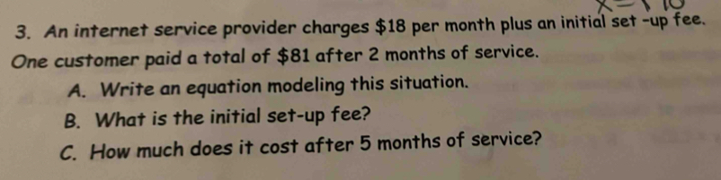 An internet service provider charges $18 per month plus an initial set -up fee. 
One customer paid a total of $81 after 2 months of service. 
A. Write an equation modeling this situation. 
B. What is the initial set-up fee? 
C. How much does it cost after 5 months of service?