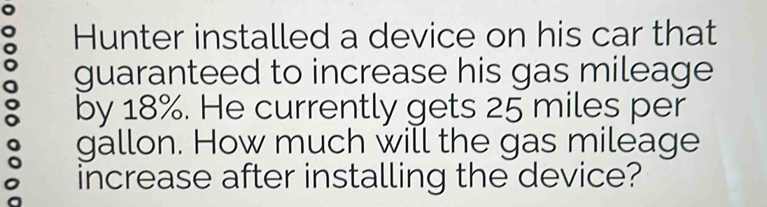 Hunter installed a device on his car that 
guaranteed to increase his gas mileage 
by 18%. He currently gets 25 miles per
gallon. How much will the gas mileage 
increase after installing the device?