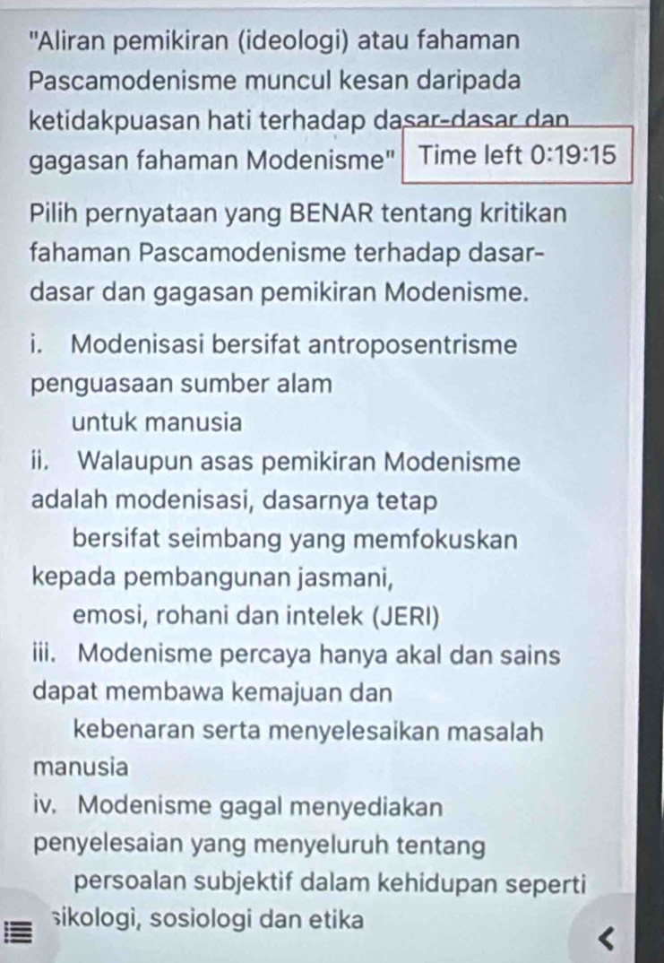 'Aliran pemikiran (ideologi) atau fahaman 
Pascamodenisme muncul kesan daripada 
ketidakpuasan hati terhadap dasar-dasar dan 
gagasan fahaman Modenisme" Time left 0:19:15
Pilih pernyataan yang BENAR tentang kritikan 
fahaman Pascamodenisme terhadap dasar- 
dasar dan gagasan pemikiran Modenisme. 
i. Modenisasi bersifat antroposentrisme 
penguasaan sumber alam 
untuk manusia 
ii. Walaupun asas pemikiran Modenisme 
adalah modenisasi, dasarnya tetap 
bersifat seimbang yang memfokuskan 
kepada pembangunan jasmani, 
emosi, rohani dan intelek (JERI) 
iii. Modenisme percaya hanya akal dan sains 
dapat membawa kemajuan dan 
kebenaran serta menyelesaikan masalah 
manusia 
iv. Modenisme gagal menyediakan 
penyelesaian yang menyeluruh tentang 
persoalan subjektif dalam kehidupan seperti 
sikologi, sosiologi dan etika