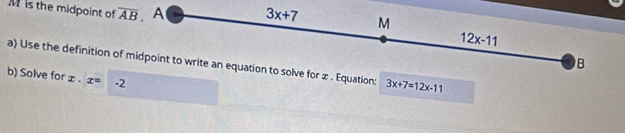 M is the midpoint of overline AB. A
3x+7
M
12x-11
B 
a) Use the definition of midpoint to write an equation to solve for æ . Equation: 3x+7=12x-11
b) Solve for x· x= -2