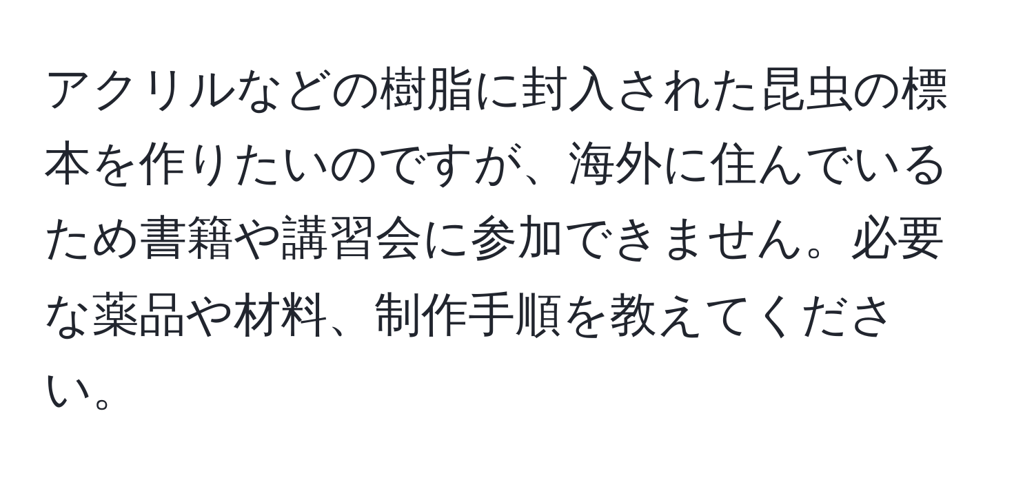 アクリルなどの樹脂に封入された昆虫の標本を作りたいのですが、海外に住んでいるため書籍や講習会に参加できません。必要な薬品や材料、制作手順を教えてください。