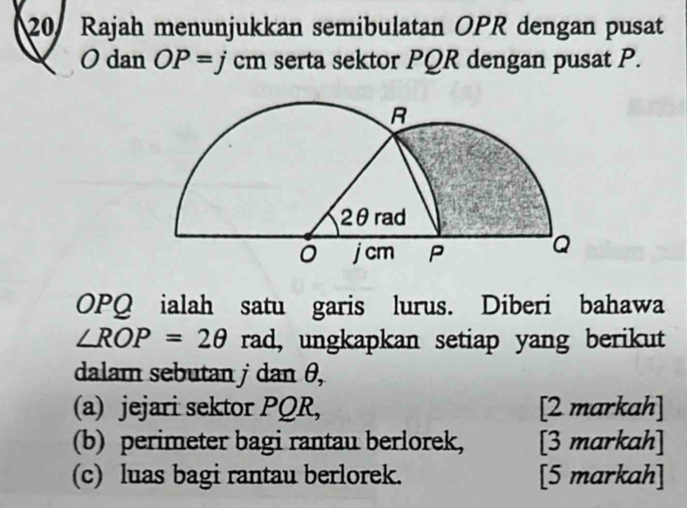 Rajah menunjukkan semibulatan OPR dengan pusat
O dan OP=jcm serta sektor PQR dengan pusat P.
OPQ ialah satu garis lurus. Diberi bahawa
∠ ROP=2θ rad, ungkapkan setiap yang berikut 
dalam sebutan j dan θ, 
(a) jejari sektor PQR, [2 markah] 
(b) perimeter bagi rantau berlorek, [3 markah] 
(c) luas bagi rantau berlorek. [5 markah]