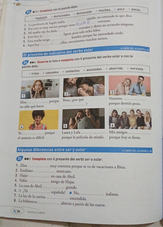 ●∞ Completa con le parole date.
* muchos * poca * pocas
bastante - demasiadas + demasiado
1. La profesora de Inglés habla __rápido; no entiendo lo que dice.
ventanas.
consejos y ahora no recuerdo ninguno.
3. Mi madre me ha dado 2. Esa casa es muy oscura porque tiene
ligera: pesa solo ocho kilos,
4. Esta bici es
5. Esta noche tengo hambre porque he merendado tarde.
6. Aquí hay __sillas; necesitamos muchas menos,
El presente de indicativo del verbo estar
* LIBRO DEL ALUMNO p. 60
● Ossería le foto e completa con il presente del verbo estar e con le
parole date.
* triste cansados contentos . asustadas * aburrida nerviosa
Vosotros ..
Elisa _porque _Rosa, ¿por qué porque dormís poco.
?
no sabe qué hacer.
Yo _porque Laura y Lola _Mis amigos_
el examen es difícil. porque la película da miedo. porque hoy es fiesta.
Algunas diferencias entre ser y estar ▶ LIBRO DEL ALUMNO p. 60
25 000 Completa con il presente dei verbi ser o estar.
1. Elisa_ muy contenta porque se va de vacaciones a Ibiza.
2. Emiliano _mexicano.
3. Hajar _en casa de Abril.
4. Pablo _amigo de Hajar.
5. La casa de Abril_ grande.
6. 0 ¿Tú _española? No,_ italiana.
7. La luz de la cocina _encendida.
8. La biblioteca_ abierta a partir de las nueve.
Ej 34 treinta y cuatro