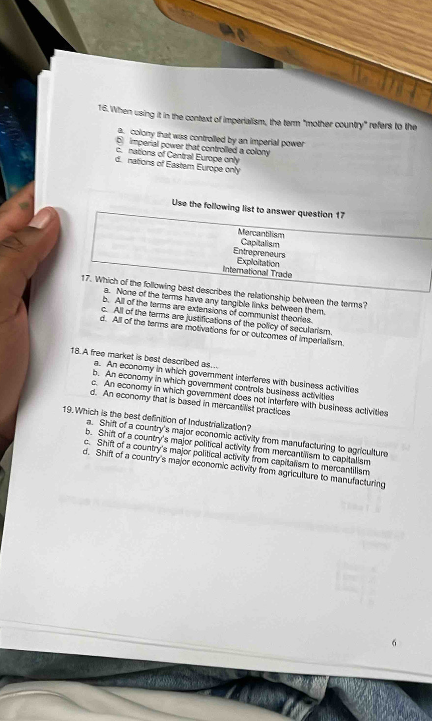 When using it in the context of imperialism, the term "mother country" refers to the
a colony that was controlled by an imperial power 
imperial power that controlled a colony
c.nations of Central Europe only
dnations of Eastern Europe only
Use the following list to answer question 17
Mercantilism
Capitalism
Entrepreneurs
Exploitation
International Trade
17. Which of the following best describes the relationship between the terms?
a. None of the terms have any tangible links between them.
b. All of the terms are extensions of communist theories.
c. All of the terms are justifications of the policy of secularism.
d. All of the terms are motivations for or outcomes of imperialism.
18.A free market is best described as...
a. An economy in which government interferes with business activities
b. An economy in which government controls business activities
c. An economy in which government does not interfere with business activities
d. An economy that is based in mercantilist practices
19. Which is the best definition of Industrialization?
a. Shift of a country's major economic activity from manufacturing to agriculture
b. Shift of a country's major political activity from mercantilism to capitalism
c. Shift of a country's major political activity from capitalism to mercantilism
d. Shift of a country's major economic activity from agriculture to manufacturing
6