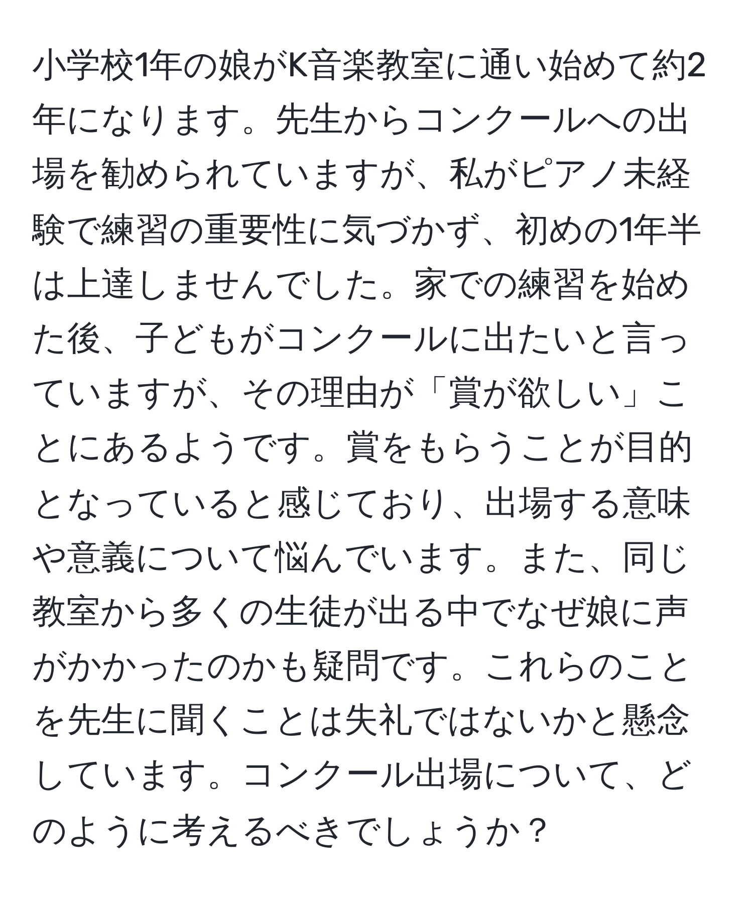 小学校1年の娘がK音楽教室に通い始めて約2年になります。先生からコンクールへの出場を勧められていますが、私がピアノ未経験で練習の重要性に気づかず、初めの1年半は上達しませんでした。家での練習を始めた後、子どもがコンクールに出たいと言っていますが、その理由が「賞が欲しい」ことにあるようです。賞をもらうことが目的となっていると感じており、出場する意味や意義について悩んでいます。また、同じ教室から多くの生徒が出る中でなぜ娘に声がかかったのかも疑問です。これらのことを先生に聞くことは失礼ではないかと懸念しています。コンクール出場について、どのように考えるべきでしょうか？