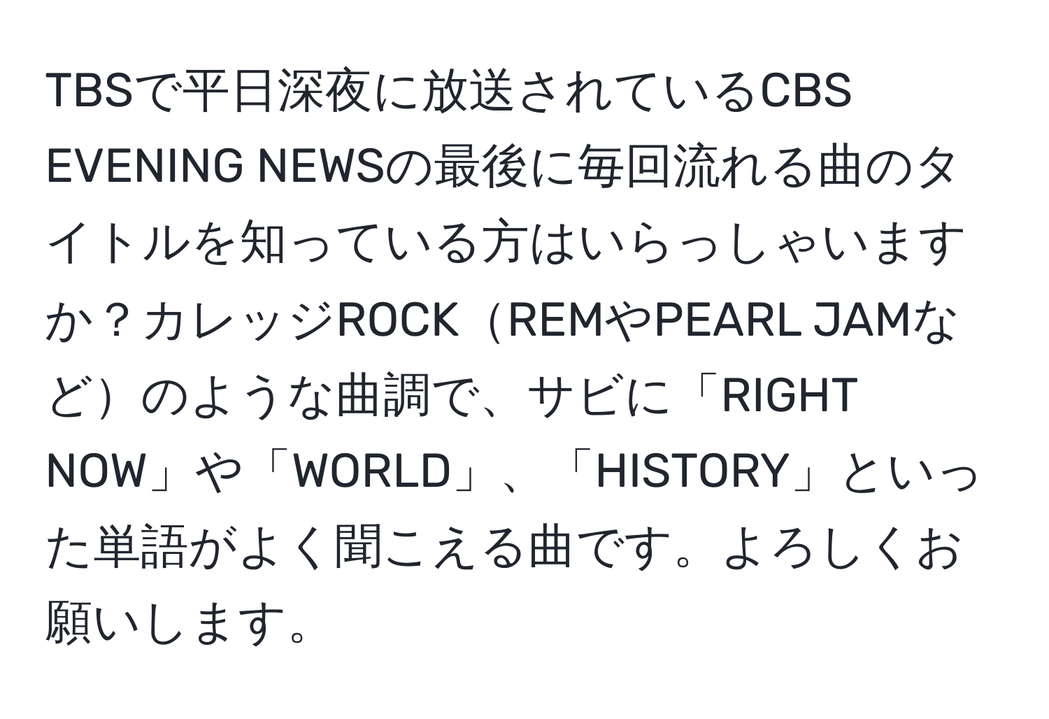 TBSで平日深夜に放送されているCBS EVENING NEWSの最後に毎回流れる曲のタイトルを知っている方はいらっしゃいますか？カレッジROCKREMやPEARL JAMなどのような曲調で、サビに「RIGHT NOW」や「WORLD」、「HISTORY」といった単語がよく聞こえる曲です。よろしくお願いします。