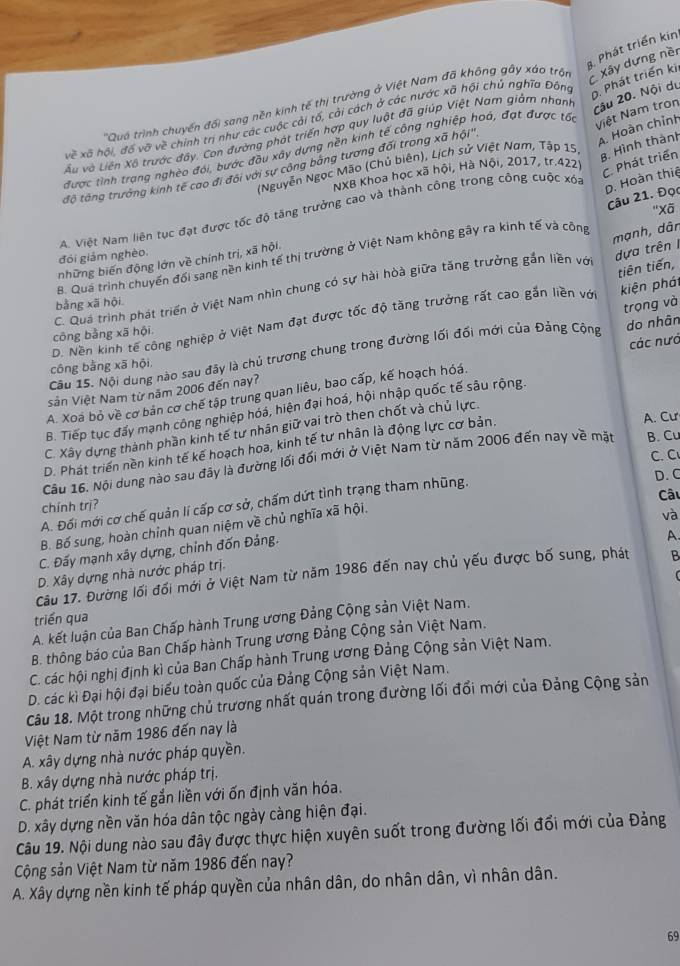 Phát triển kin
'Quá trình chuyển đối sang nền kính tế thị trường ở Việt Nam đã không gây xáo trộn  Xây dựng nềr
Câu 20. Nội du
Xề xã hội, đồ vỡ về chính trị như các cuộc cải tố, cải cách ở các nước xã hội chủ nghĩa Đâng. Phát triển kii
A. Hoàn chỉnh
Lu và Liên Xô trước đây. Con đường phát triển hợp quy luật đã giúp Việt Nam giảm nhanh
được tình trang nghèo đói, bước đầu xây dựng nền kinh tế công nghiệp hoá, đạt được tốc
Niệt Nam tron
(Nguyễn Ngọc Mão (Chủ biên), Lịch sử Việt Nam, Tập 15
B. Hình thành
tộ tông trường kính tế cao đi đôi với sự công bảng tương đối trong xã hội'',
NXB Khoa học xã hội, Hà Nội, 2017, tr.422
C. Phát triển
A. Việt Nam liên tục đạt được tốc độ tăng trưởng cao và thành công trong công cuộc xóa
p. Hoàn thiệ
Câu 21. Đọc
''Xã
mạnh, dân
đói giảm nghèo.
B. Qua trình chuyến đối sang nền kinh tế thị trường ở Việt Nam không gây ra kinh tế và cộng
những biến động lớn về chính trị, xã hội.
dựa trên I
kiện phát
C. Quá trình phát triển ở Việt Nam nhìn chung có sự hài hòà giữa tăng trưởng gắn liền với
bằng xã hội
D. Nền kinh tế công nghiệp ở Việt Nam đạt được tốc độ tăng trưởng rất cao gắn liền với tiên tiến,
do nhân
công bằng xã hội
Câu 15. Nội dung nào sau đây là chủ trương chung trong đường lối đối mới của Đảng Cộng trọng và
công bằng xã hội.
A. Xoá bỏ về cơ bản cơ chế tập trung quan liêu, bao cấp, kế hoạch hóá. các nướ
sản Việt Nam từ năm 2006 đến nay?
B. Tiếp tục đấy mạnh công nghiệp hóá, hiện đại hoá, hội nhập quốc tế sâu rộng.
C. Xây dựng thành phần kinh tế tư nhân giữ vai trò then chốt và chủ lực.
D. Phát triển nền kinh tế kế hoạch hoa, kinh tế tư nhân là động lực cơ bản.
A. Cư
C. C
Câu 16. Nội dung nào sau đây là đường lối đối mới ở Việt Nam từ năm 2006 đến nay về mặt B. Cu
A. Đối mới cơ chế quản lí cấp cơ sở, chấm dứt tình trạng tham nhũng.
D. C
Câu
chính trị?
B. Bố sung, hoàn chỉnh quan niệm về chủ nghĩa xã hội.
và
C. Đấy mạnh xây dựng, chỉnh đốn Đảng.
A.
D. Xây dựng nhà nước pháp trị.
Câu 17. Đường lối đối mới ở Việt Nam từ năm 1986 đến nay chủ yếu được bố sung, phát B
triển qua
A. kết luận của Ban Chấp hành Trung ương Đảng Cộng sản Việt Nam.
B. thông báo của Ban Chấp hành Trung ương Đảng Cộng sản Việt Nam.
C. các hội nghị định kì của Ban Chấp hành Trung ương Đảng Cộng sản Việt Nam.
D. các kì Đại hội đại biểu toàn quốc của Đảng Cộng sản Việt Nam.
Câu 18. Một trong những chủ trương nhất quán trong đường lối đổi mới của Đảng Cộng sản
Việt Nam từ năm 1986 đến nay là
A. xây dựng nhà nước pháp quyền.
B. xây dựng nhà nước pháp trị.
C. phát triển kinh tế gắn liền với ốn định văn hóa.
D. xây dựng nền văn hóa dân tộc ngày càng hiện đại.
Câu 19. Nội dung nào sau đây được thực hiện xuyên suốt trong đường lối đổi mới của Đảng
Cộng sản Việt Nam từ năm 1986 đến nay?
A. Xây dựng nền kinh tế pháp quyền của nhân dân, do nhân dân, vì nhân dân.
69