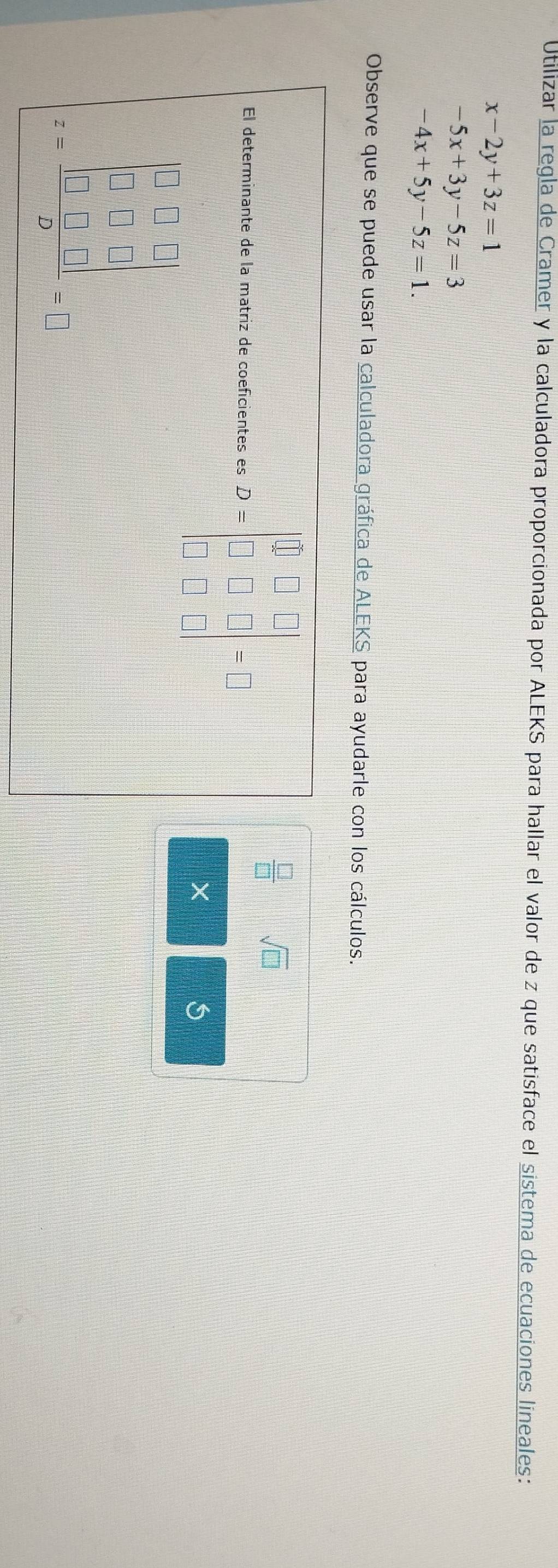 Utilizar la regla de Cramer y la calculadora proporcionada por ALEKS para hallar el valor de z que satisface el sistema de ecuaciones lineales:
x-2y+3z=1
-5x+3y-5z=3
-4x+5y-5z=1. 
Observe que se puede usar la calculadora gráfica de ALEKS para ayudarle con los cálculos. 
El determinante de la matriz de coeficientes es D=beginbmatrix 1&□ &□  □ &□ &□  □ &□ &□ endbmatrix =□
 □ /□   sqrt(□ ) 
×
=frac beginbmatrix 0&1&0□ □ &□ &□  □ &□ &□  □ &□ &□ endbmatrix 9-J