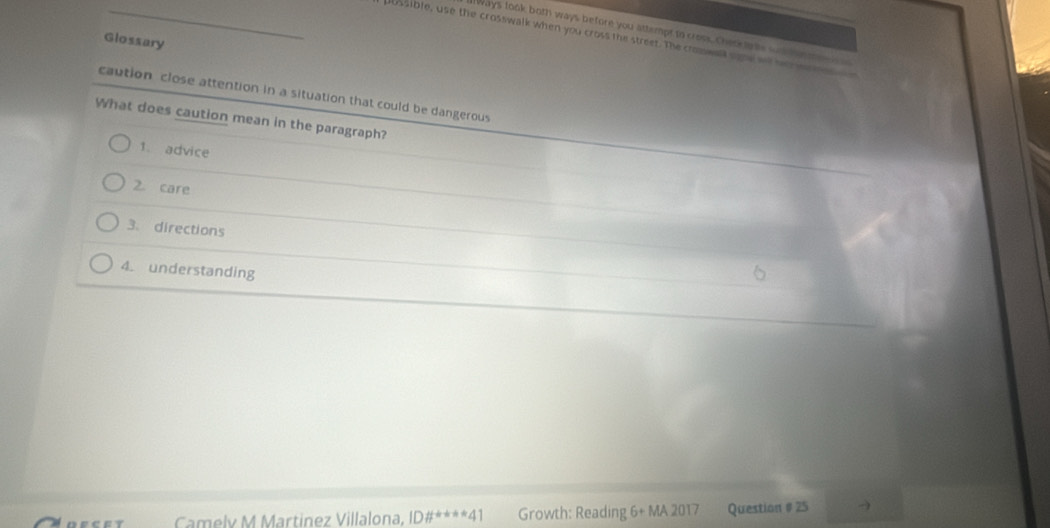 ]Ways took both ways before you attempt to crosk, Check are sd te 
_possible, use the crosswalk when you cross the street. The croswl sne w hes wr 
Glossary 
caution close attention in a situation that could be dangerous 
What does caution mean in the paragraph? 
1. advice 
2. care 
3. directions 
4. understanding 
Camelv M Martinez Villalona, ID# ^-k+*41 Growth: Reading 6+MA2017 Question # 25