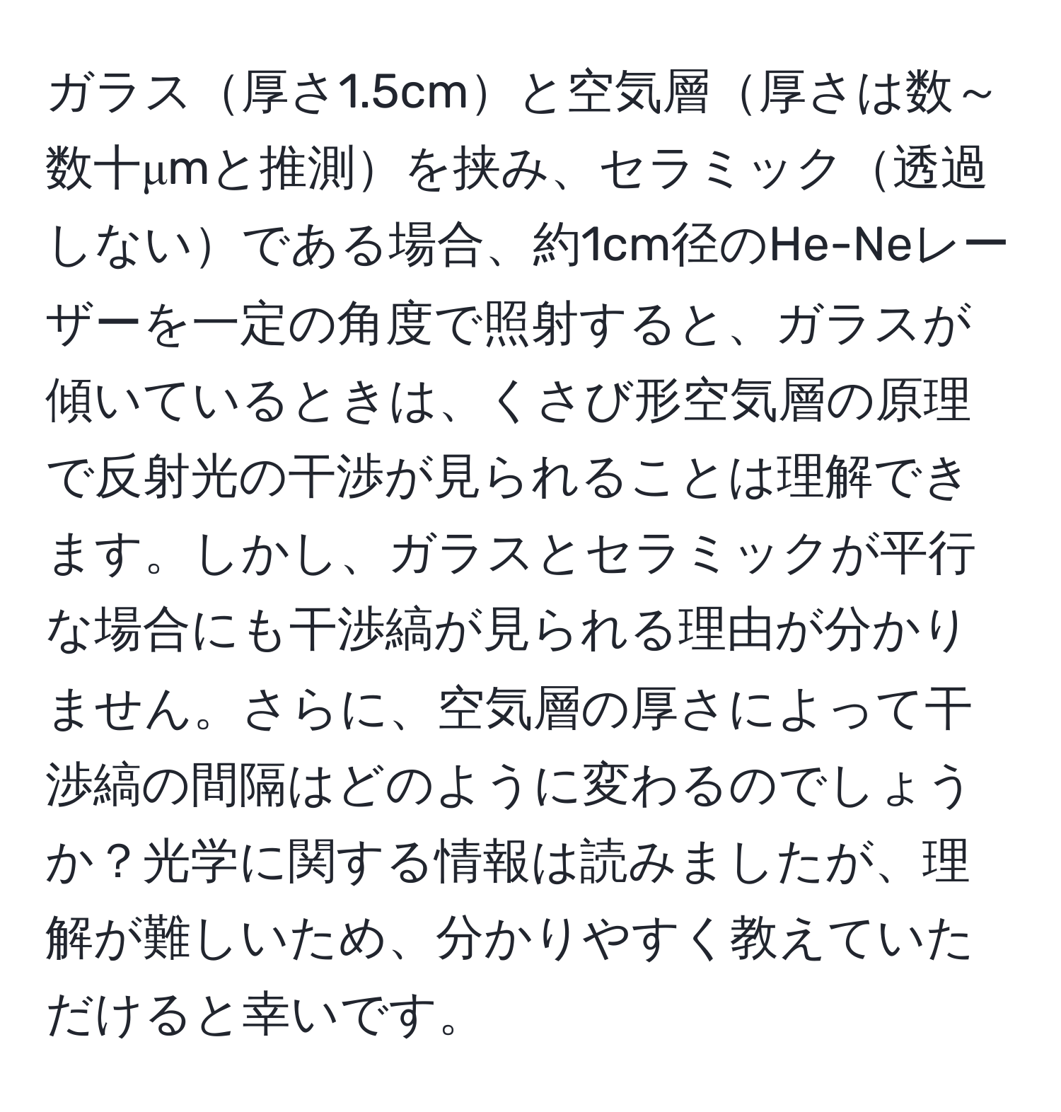 ガラス厚さ1.5cmと空気層厚さは数～数十μmと推測を挟み、セラミック透過しないである場合、約1cm径のHe-Neレーザーを一定の角度で照射すると、ガラスが傾いているときは、くさび形空気層の原理で反射光の干渉が見られることは理解できます。しかし、ガラスとセラミックが平行な場合にも干渉縞が見られる理由が分かりません。さらに、空気層の厚さによって干渉縞の間隔はどのように変わるのでしょうか？光学に関する情報は読みましたが、理解が難しいため、分かりやすく教えていただけると幸いです。