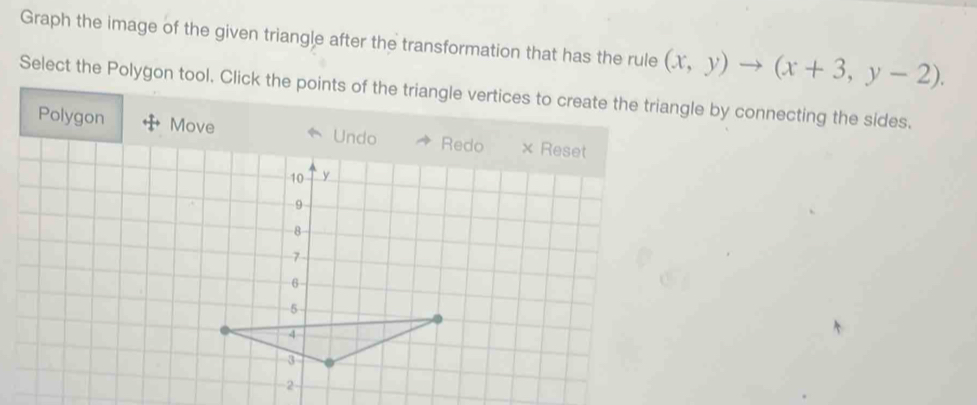 Graph the image of the given triangle after the transformation that has the rule (x,y)to (x+3,y-2). 
Select the Polygon tool. Click the points of the triangle vertices to create the triangle by connecting the sides.
Polygon Move Undo Redo × Reset