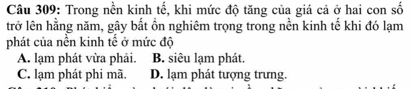 Trong nền kinh tế, khi mức độ tăng của giá cả ở hai con số
trở lên hằng năm, gây bất ổn nghiêm trọng trong nền kinh tế khi đó lạm
phát của nền kinh tế ở mức độ
A. lạm phát vừa phải. B. siêu lạm phát.
C. lạm phát phi mã. D. lạm phát tượng trưng.