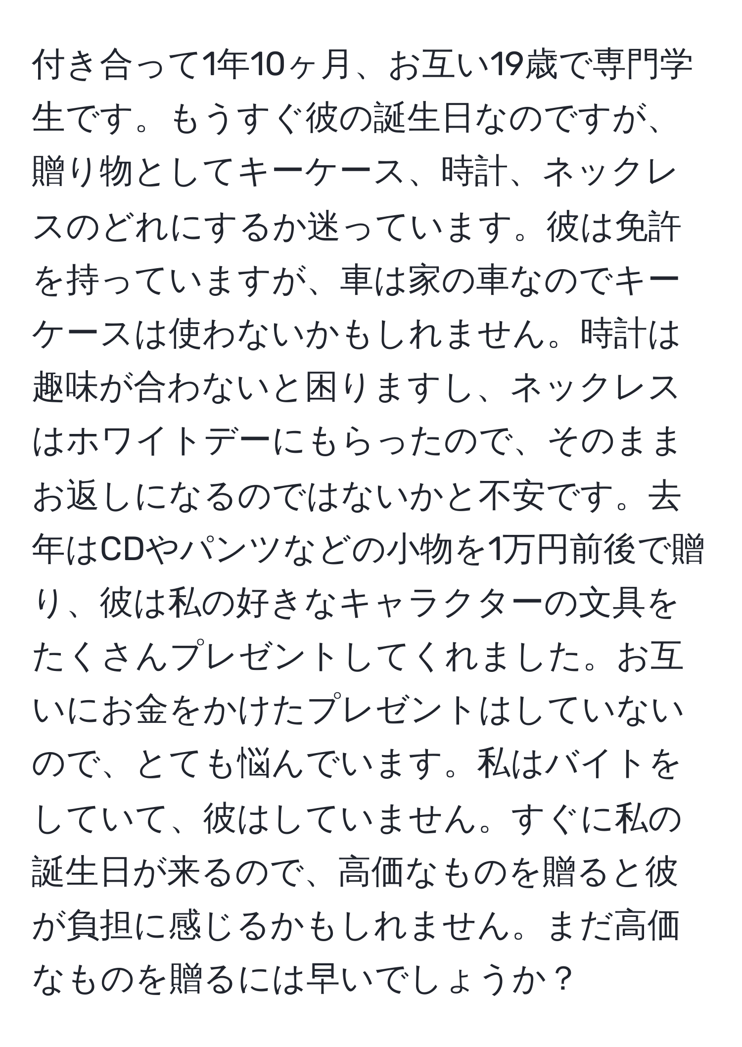 付き合って1年10ヶ月、お互い19歳で専門学生です。もうすぐ彼の誕生日なのですが、贈り物としてキーケース、時計、ネックレスのどれにするか迷っています。彼は免許を持っていますが、車は家の車なのでキーケースは使わないかもしれません。時計は趣味が合わないと困りますし、ネックレスはホワイトデーにもらったので、そのままお返しになるのではないかと不安です。去年はCDやパンツなどの小物を1万円前後で贈り、彼は私の好きなキャラクターの文具をたくさんプレゼントしてくれました。お互いにお金をかけたプレゼントはしていないので、とても悩んでいます。私はバイトをしていて、彼はしていません。すぐに私の誕生日が来るので、高価なものを贈ると彼が負担に感じるかもしれません。まだ高価なものを贈るには早いでしょうか？