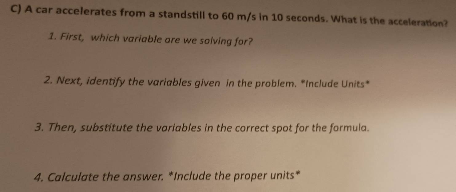 A car accelerates from a standstill to 60 m/s in 10 seconds. What is the acceleration? 
1. First, which variable are we solving for? 
2. Next, identify the variables given in the problem. *Include Units* 
3. Then, substitute the variables in the correct spot for the formula. 
4. Calculate the answer. *Include the proper units*