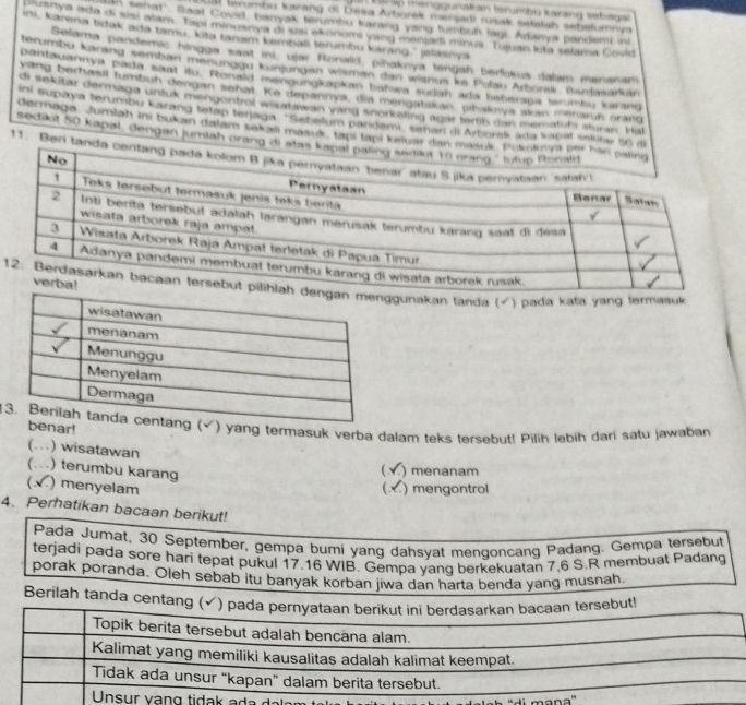 al p menggunatian termhy lusrang setega
ual lerumbu karang di Deša Arborek manjadi rusak setatsh sebstumnya
in senat". Saat Covid, hanyak terumbu karang yang tumbuh lagi. Adanya pandemi in
Cutnya ado di sisl alam. Tapi minusrya di jusi ekonom vand menlad minus. Tujuan kita selama Covid
ini, Karena tak ada tamu, kita tanam kambali tenmbu kárang.' jalasnyá
Selama pandemic hingga saat ini, ujar Ronald, pihaknya tengah berfokua dalam menanam
terumbu karáng semban menunggu kunjungan wisman dan witnus ke Polan Arborak. Bardasarkar
pantauannya pada saat itu. Ronald mengungkapkan batwa suran ada beberapa tarumbu lrang
yang berhawil tumbuh dengan sehat. Ke depannya, dia mengatakan, pihaknya akan menamh orang
di sekitar dermaga unfuk mengentrol wisatawan yang snorkaling agar fertib dan mematuts aturan. Hal
ini aupaya terumbu karang tetap tenaga . ''Setielum pandami, señar di Arborek ada kapal sniglar 50 di
dermaga, Jumlah ini bukan dalam šekali mašuk, tapi tapi keluar dan m
sedilot 50 kapal, dengan jumiah orang di a
11. Beri tanda
1gunakan tanda_(√) pada kafa yang termasuk
1(√) yang termasuk verba dalam teks tersebut! Pilih lebih dari satu jawaban
benar!
(.) wisatawan
(. ) terumbu karang
( ) menanam
( ) menyelam ( ) mengontrol
4、 Perhatikan bacaan berikut!
Pada Jumat, 30 September, gempa bumi yang dahsyat mengoncang Padang. Gempa tersebut
terjadi pada sore hari tepat pukul 17.16 WIB. Gempa yang berkekuatan 7,6 S.R membuat Padang
porak poranda. Oleh sebab itu banyak korban jiwa dan harta benda yang musnah.
Berilah tanda centang (✓) pada pernyataan berikut ini berdasarkan bacaan tersebut!
Topik berita tersebut adalah bencâna alam.
Kalimat yang memiliki kausalitas adalah kalimat keempat.
Tidak ada unsur “kapan” dalam berita tersebut.
Unsur vạng tidak ada daler