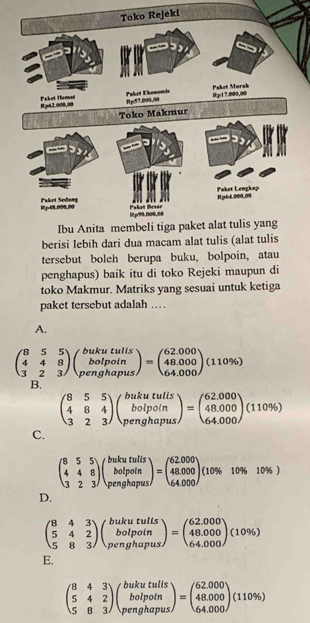 berisi lebih dari dua macam alat tulis 
tersebut boleh berupa buku, bolpoin, atau
penghapus) baik itu di toko Rejeki maupun di
toko Makmur. Matriks yang sesuai untuk ketiga
paket tersebut adalah …
A.
beginpmatrix 8&5&5 4&4&8 3&2&3endpmatrix beginpmatrix bukutulis bolpoin penghapusendpmatrix =beginpmatrix 62.000 48.000 64.000endpmatrix (110% )
B.
beginpmatrix 8&5&5 4&8&4 3&2&3endpmatrix beginpmatrix bukutulis bolpo(n penghapusendpmatrix =beginpmatrix 62.000 48.000 64.000endpmatrix (110% )
C.
beginpmatrix 8&5&5 4&4&8 3&2&3endpmatrix beginpmatrix bukutulis botpoin penghapusendpmatrix =beginpmatrix 62.000 48.000 64.000endpmatrix (10% 10% 10% )
D.
beginpmatrix 8&4&3 5&4&2 5&8&3endpmatrix beginpmatrix bukutulls bolpoin penghapusendpmatrix =beginpmatrix 62.000 48.000 64.000endpmatrix (10% )
E.
beginpmatrix 8&4&3 5&4&2 5&8&3endpmatrix beginpmatrix bukutulls bolpoin penghapusendpmatrix =beginpmatrix 62.000 48.000 64.000endpmatrix (110% )