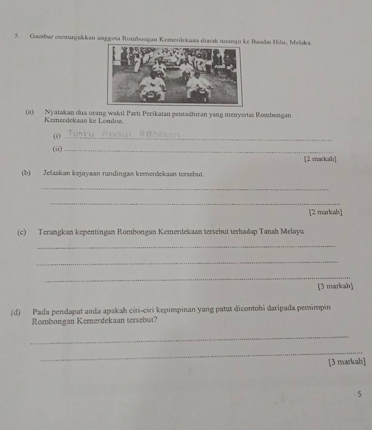 Gambar menunjukkan anggota Rombongan Kemerdekaan diarak menuju ke Bandar Hilir, Melaka. 
(a) Nyatakan dua orang wakil Parti Perikatan pentadbiran yang menyertai Rombongan 
Kemerdekaan ke London. 
(i)_ 
(ii)_ 
[2 markah] 
(b) Jelaskan kejayaan rundingan kemerdekaan tersebut. 
_ 
_ 
[2 markah] 
(c) Terangkan kepentingan Rombongan Kemerdekaan tersebut terhadap Tanah Melayu 
_ 
_ 
_ 
[3 markah] 
(d) Pada pendapat anda apakah ciri-ciri kepimpinan yang patut dicontohi daripada pemimpin 
Rombongan Kemerdekaan tersebut? 
_ 
_ 
[3 markah] 
5