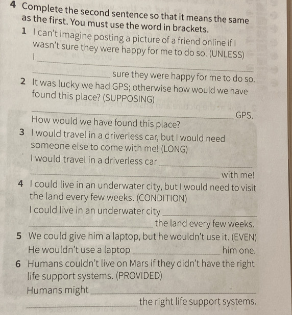 Complete the second sentence so that it means the same 
as the first. You must use the word in brackets. 
1 I can’t imagine posting a picture of a friend online if I 
_ 
wasn’t sure they were happy for me to do so. (UNLESS) 

_ 
sure they were happy for me to do so. 
2 It was lucky we had GPS; otherwise how would we have 
found this place? (SUPPOSING) 
_ 
GPS. 
How would we have found this place? 
3 I would travel in a driverless car, but I would need 
someone else to come with me! (LONG) 
_ 
I would travel in a driverless car 
_ 
with me! 
4 I could live in an underwater city, but I would need to visit 
the land every few weeks. (CONDITION) 
I could live in an underwater city_ 
_the land every few weeks. 
5 We could give him a laptop, but he wouldn’t use it. (EVEN) 
He wouldn’t use a laptop _him one. 
6 Humans couldn’t live on Mars if they didn’t have the right 
life support systems. (PROVIDED) 
Humans might_ 
_the right life support systems.