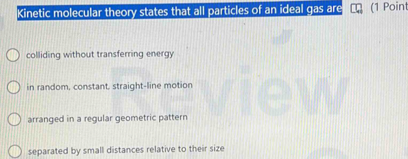 Kinetic molecular theory states that all particles of an ideal gas are (1 Point
colliding without transferring energy
in random, constant, straight-line motion
arranged in a regular geometric pattern
separated by small distances relative to their size