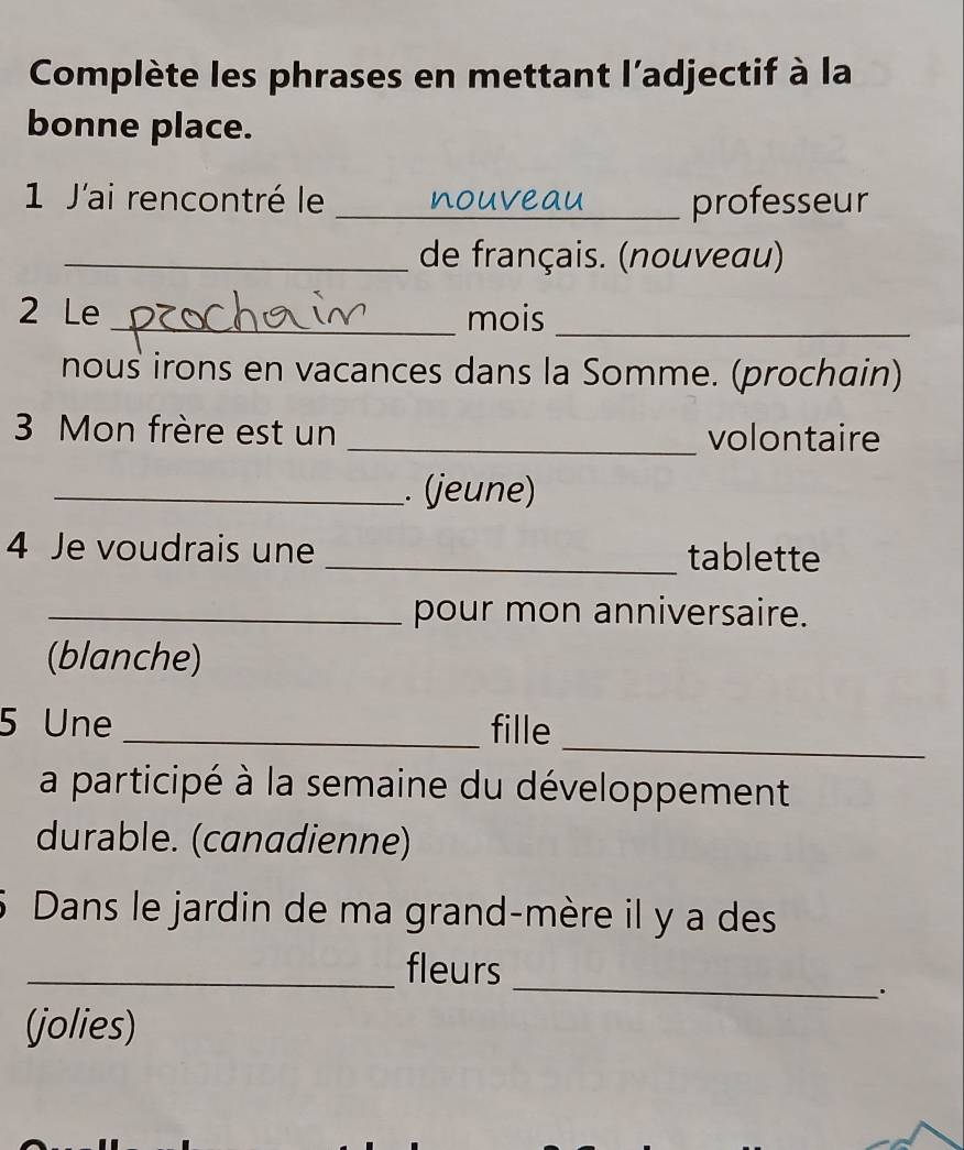 Complète les phrases en mettant l'adjectif à la 
bonne place. 
1 J'ai rencontré le _nouve professeur 
_de français. (nouveau) 
2 Le _mois 
_ 
nous irons en vacances dans la Somme. (prochain) 
3 Mon frère est un _volontaire 
_. (jeune) 
4 Je voudrais une _tablette 
_pour mon anniversaire. 
(blanche) 
_ 
5 Une _fille 
a participé à la semaine du développement 
durable. (canadienne) 
Dans le jardin de ma grand-mère il y a des 
_ 
_fleurs 
. 
(jolies)