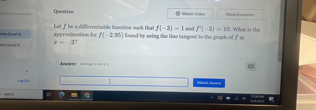 Question Watch Video Show Examples 
Let fbe a differentiable function such that f(-3)=1 and f'(-3)=10. What is the 
ation (Level 1) approximation for f(-2.95) found by using the line tangent to the graph of f at 
tion (Level 2)
x=-3 ? 
Answer Attempt 2 out of 3 
Log Out Submit Answer 
o search 12/4/2024 1139 AM