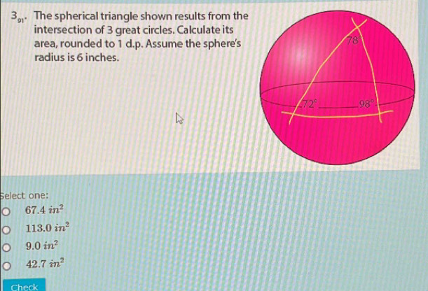 3_91. The spherical triangle shown results from the
intersection of 3 great circles. Calculate its
area, rounded to 1 d.p. Assume the sphere's
radius is 6 inches.
Select one:
67.4in^2
113.0in^2
9.0in^2
42.7in^2
Check